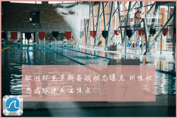 欧洲杯克罗斯备战动态曝光 训练状态成球迷关注焦点