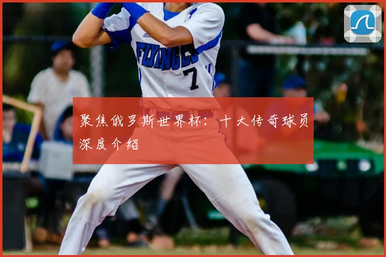 聚焦俄罗斯世界杯：十大传奇球员深度介绍