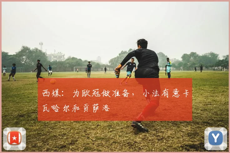 西媒:为欧冠做准备,小法有意卡瓦哈尔和贡萨洛