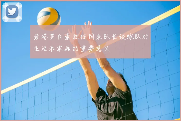 劳塔罗自豪担任国米队长谈球队对生活和家庭的重要意义
