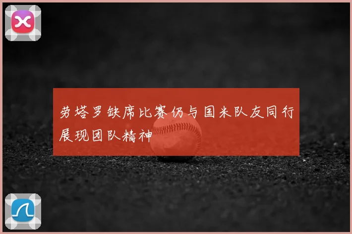 劳塔罗缺席比赛仍与国米队友同行展现团队精神
