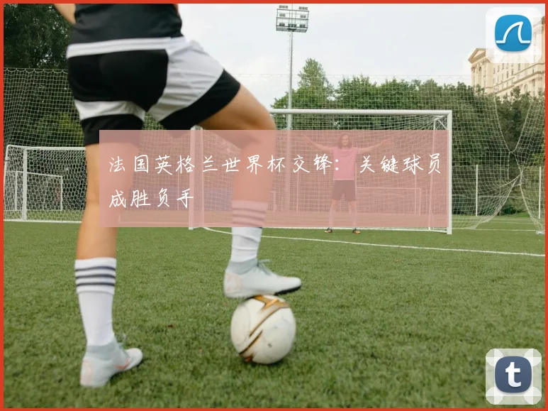 法国英格兰世界杯交锋：关键球员成胜负手