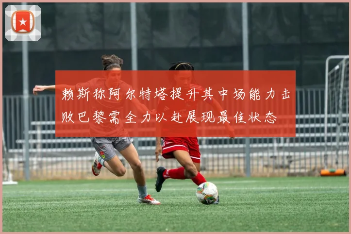 赖斯称阿尔特塔提升其中场能力击败巴黎需全力以赴展现最佳状态