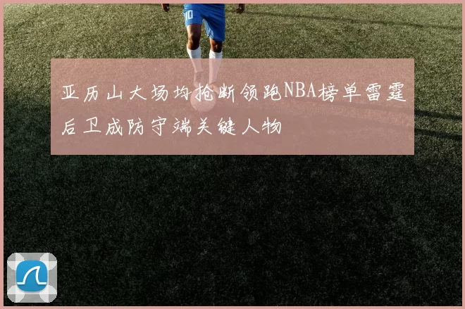 亚历山大场均抢断领跑NBA榜单雷霆后卫成防守端关键人物