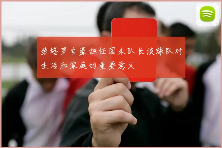 劳塔罗自豪担任国米队长谈球队对生活和家庭的重要意义