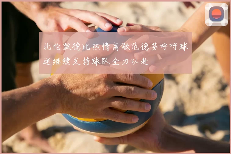 北伦敦德比热情高涨范德芬呼吁球迷继续支持球队全力以赴