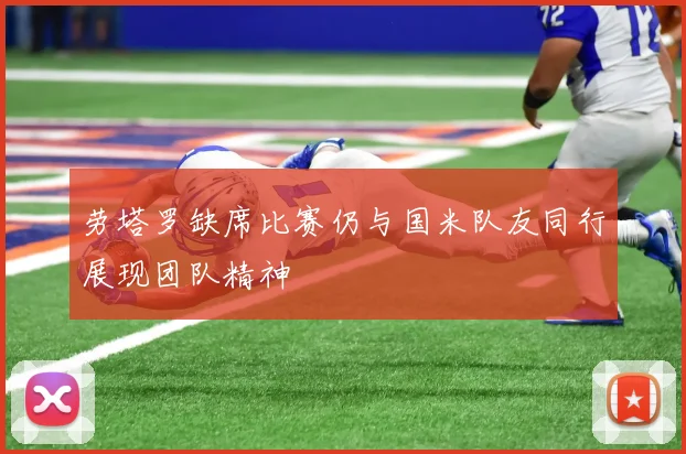 劳塔罗缺席比赛仍与国米队友同行展现团队精神