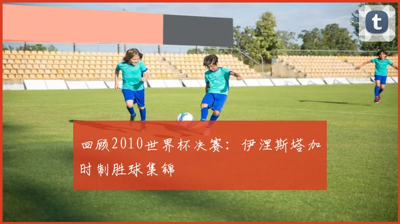 回顾2010世界杯决赛：伊涅斯塔加时制胜球集锦