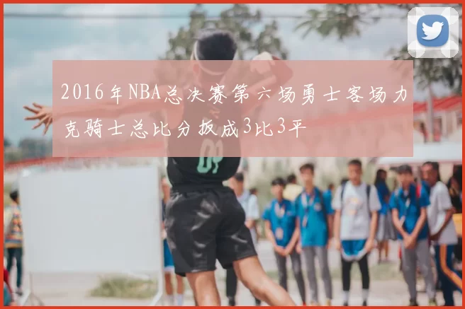 2016年NBA总决赛第六场勇士客场力克骑士总比分扳成3比3平