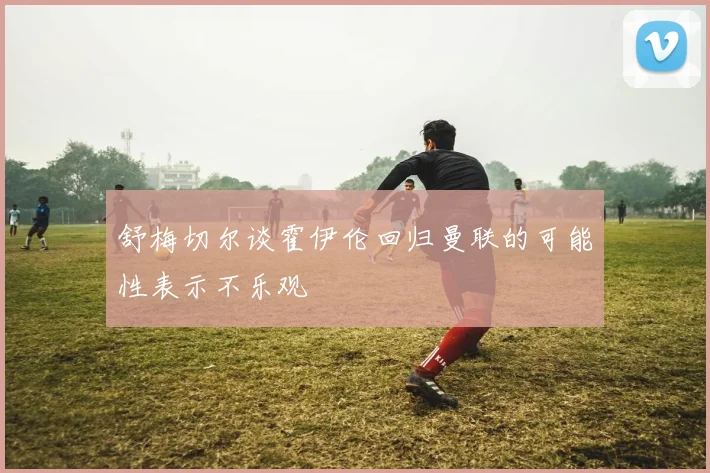 舒梅切尔谈霍伊伦回归曼联的可能性表示不乐观