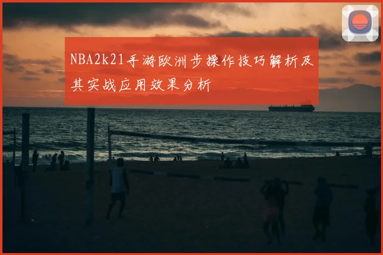 NBA2k21手游欧洲步操作技巧解析及其实战应用效果分析