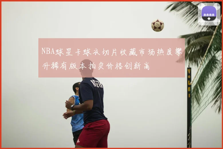 NBA球星卡球衣切片收藏市场热度攀升稀有版本拍卖价格创新高