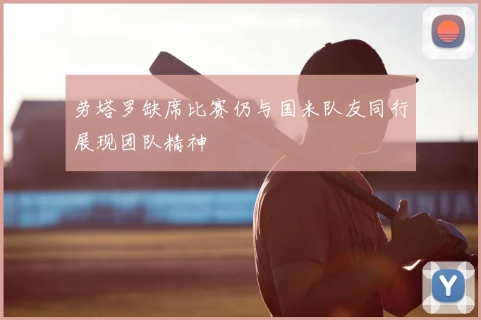 劳塔罗缺席比赛仍与国米队友同行展现团队精神