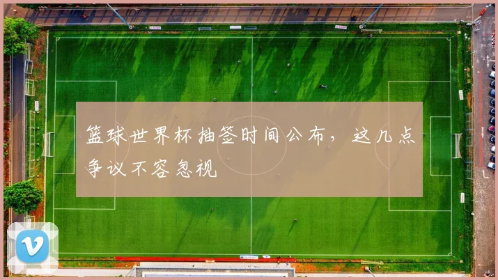 篮球世界杯抽签时间公布,这几点争议不容忽视