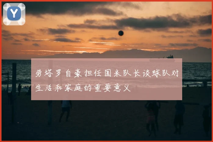 劳塔罗自豪担任国米队长谈球队对生活和家庭的重要意义