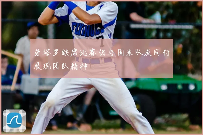 劳塔罗缺席比赛仍与国米队友同行展现团队精神