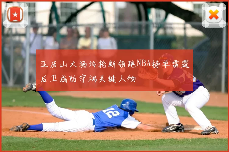 亚历山大场均抢断领跑NBA榜单雷霆后卫成防守端关键人物