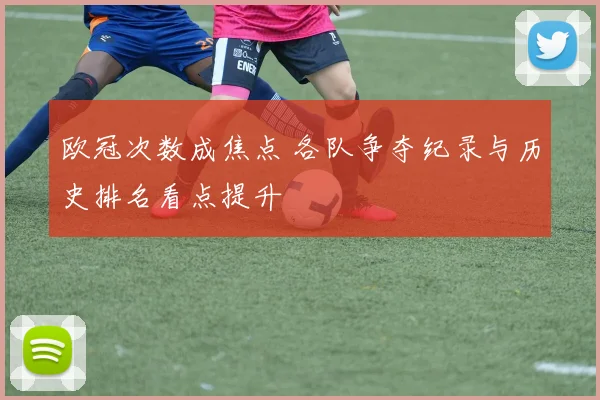 欧冠次数成焦点 各队争夺纪录与历史排名看点提升