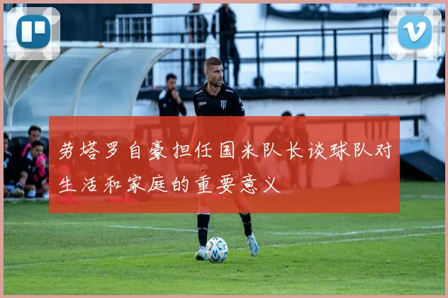 劳塔罗自豪担任国米队长谈球队对生活和家庭的重要意义