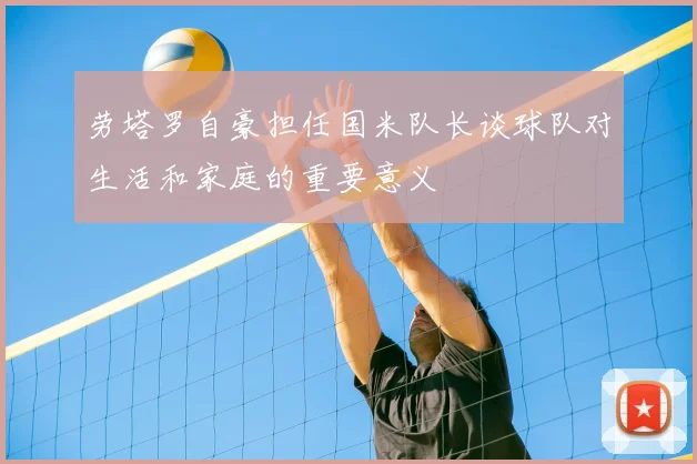 劳塔罗自豪担任国米队长谈球队对生活和家庭的重要意义