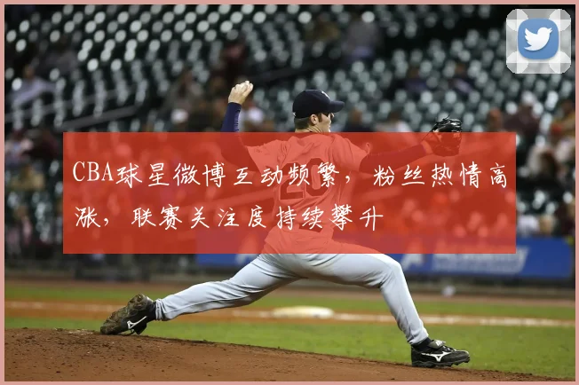 CBA球星微博互动频繁,粉丝热情高涨,联赛关注度持续攀升