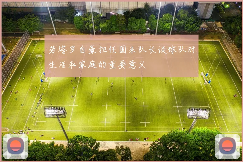 劳塔罗自豪担任国米队长谈球队对生活和家庭的重要意义