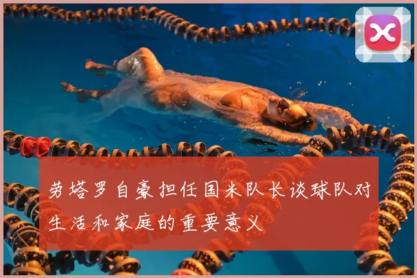 劳塔罗自豪担任国米队长谈球队对生活和家庭的重要意义