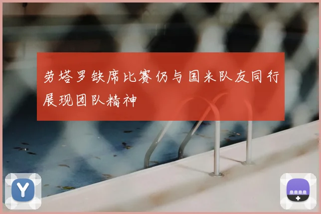 劳塔罗缺席比赛仍与国米队友同行展现团队精神