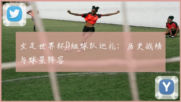 女足世界杯D组球队巡礼：历史战绩与球星阵容