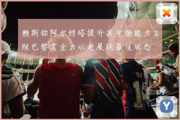 赖斯称阿尔特塔提升其中场能力击败巴黎需全力以赴展现最佳状态