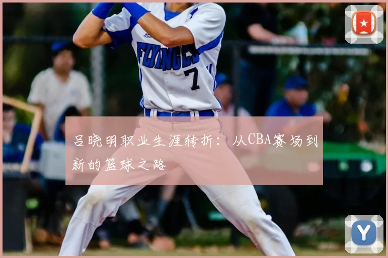 吕晓明职业生涯转折：从CBA赛场到新的篮球之路