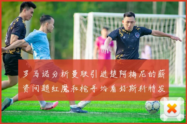 罗马诺分析曼联引进楚阿梅尼的薪资问题红魔和枪手均看好斯科特发展潜力