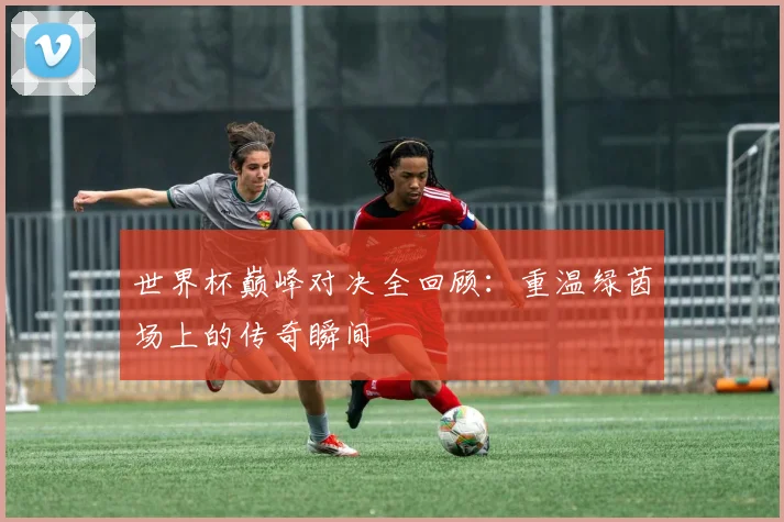 世界杯巅峰对决全回顾：重温绿茵场上的传奇瞬间