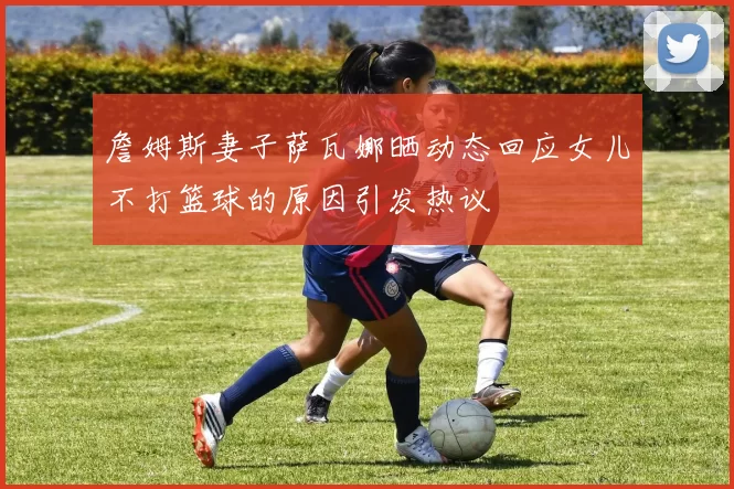 詹姆斯妻子萨瓦娜晒动态回应女儿不打篮球的原因引发热议