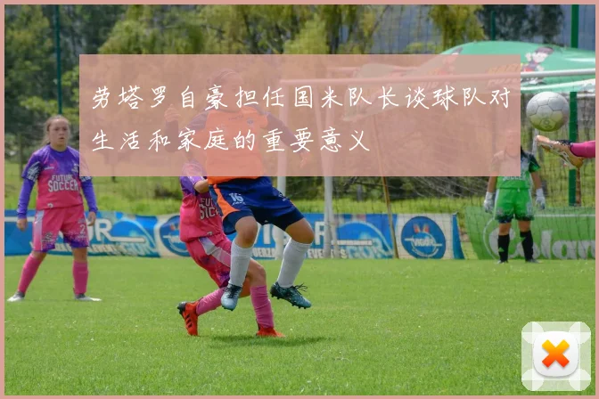 劳塔罗自豪担任国米队长谈球队对生活和家庭的重要意义