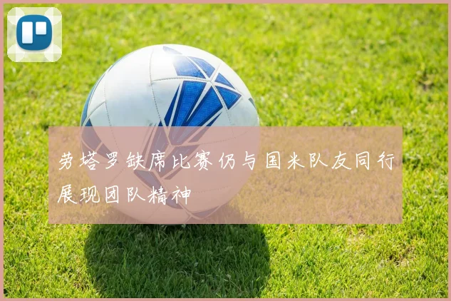 劳塔罗缺席比赛仍与国米队友同行展现团队精神