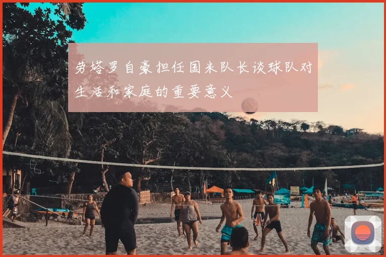 劳塔罗自豪担任国米队长谈球队对生活和家庭的重要意义