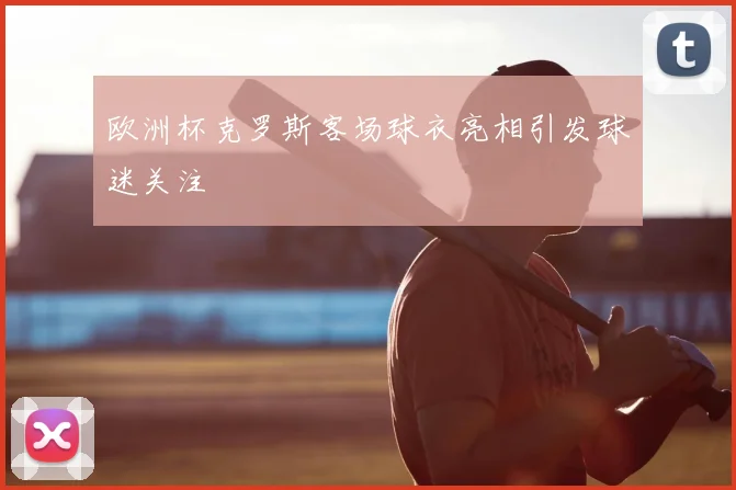 欧洲杯克罗斯客场球衣亮相引发球迷关注