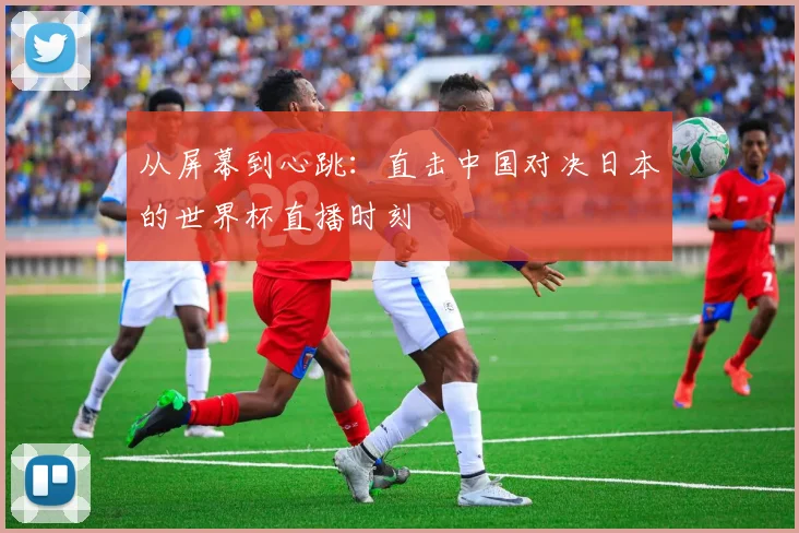 从屏幕到心跳：直击中国对决日本的世界杯直播时刻