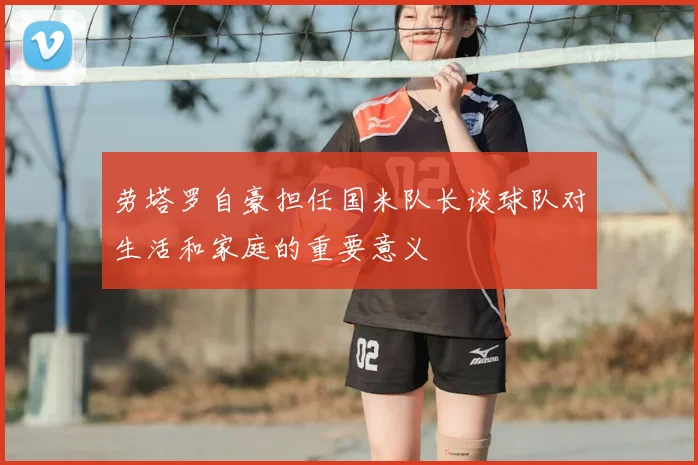 劳塔罗自豪担任国米队长谈球队对生活和家庭的重要意义