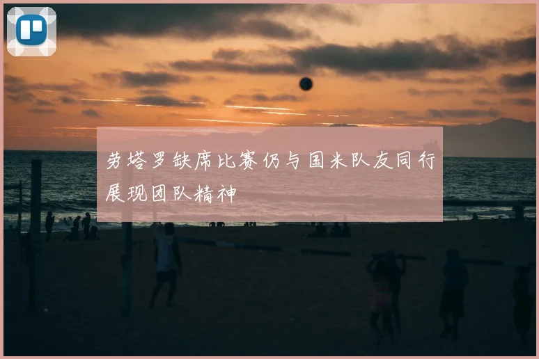劳塔罗缺席比赛仍与国米队友同行展现团队精神