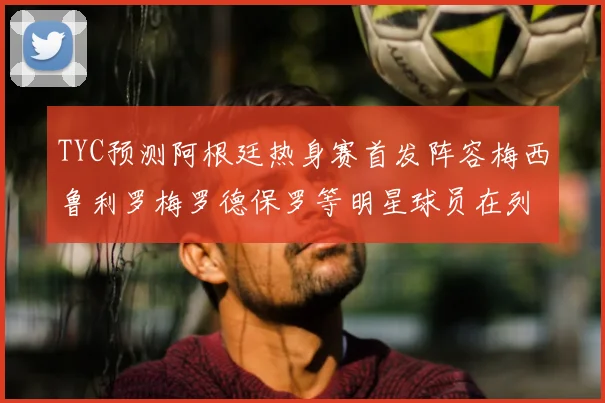 TYC预测阿根廷热身赛首发阵容梅西鲁利罗梅罗德保罗等明星球员在列