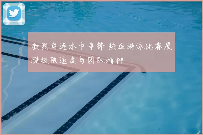 激烈角逐水中争锋 热血游泳比赛展现极限速度与团队精神