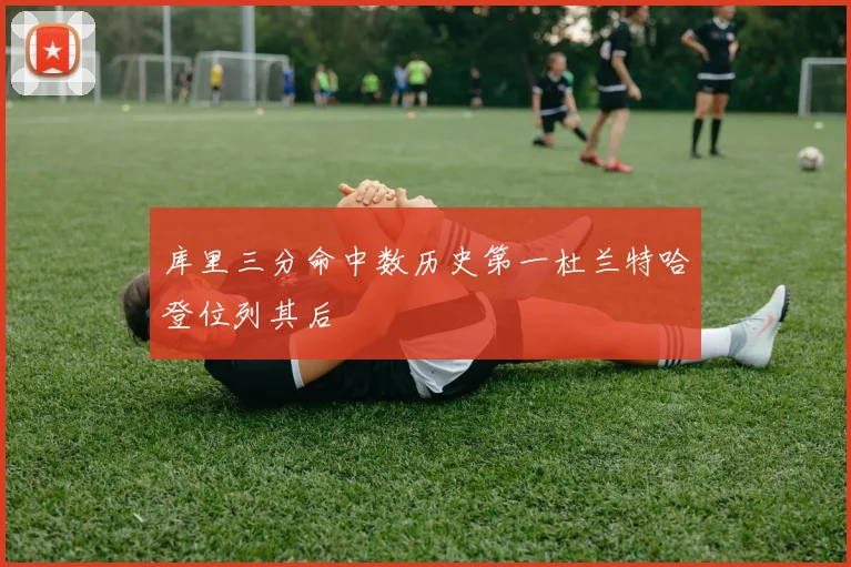 库里三分命中数历史第一杜兰特哈登位列其后