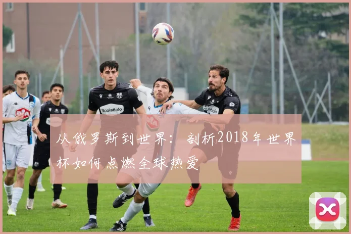 从俄罗斯到世界：剖析2018年世界杯如何点燃全球热爱
