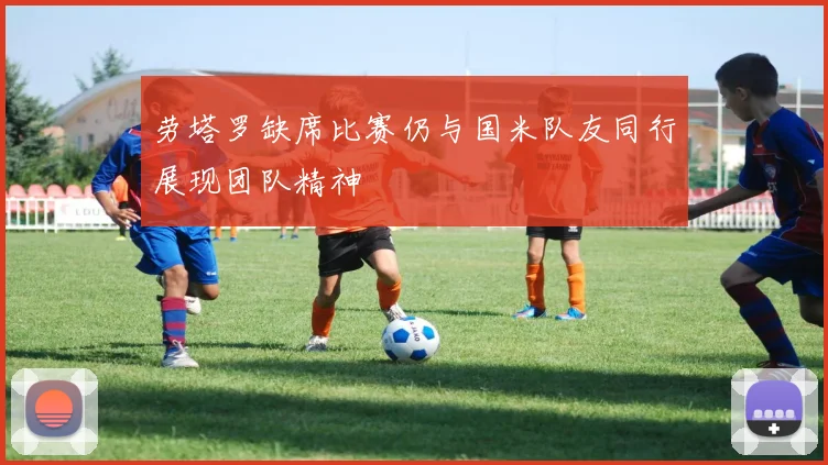 劳塔罗缺席比赛仍与国米队友同行展现团队精神