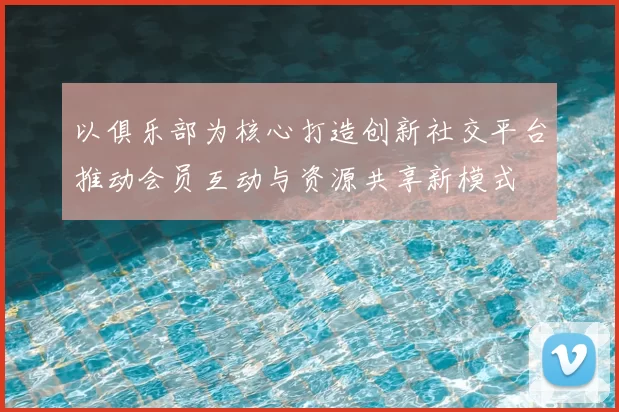 以俱乐部为核心打造创新社交平台推动会员互动与资源共享新模式