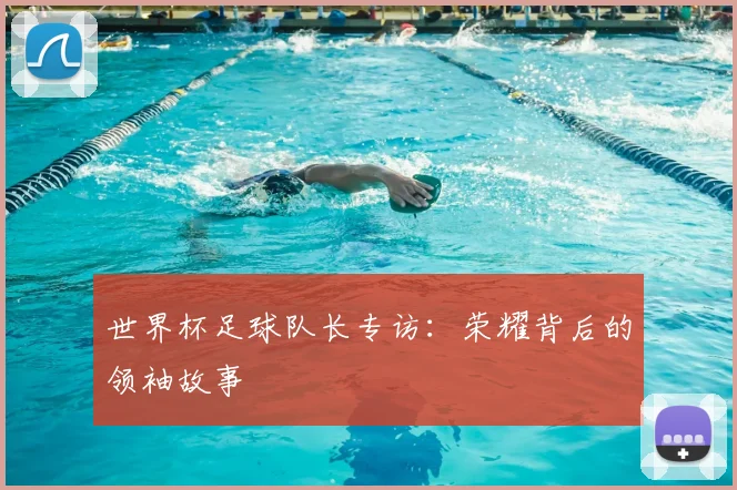 世界杯足球队长专访:荣耀背后的领袖故事