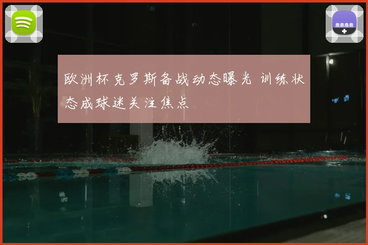 欧洲杯克罗斯备战动态曝光 训练状态成球迷关注焦点