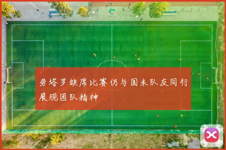 劳塔罗缺席比赛仍与国米队友同行展现团队精神